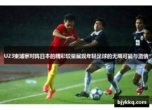U23柬埔寨对阵日本的精彩较量展现年轻足球的无限可能与激情