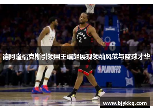 德阿隆福克斯引领国王崛起展现领袖风范与篮球才华