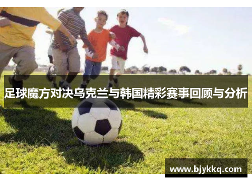 足球魔方对决乌克兰与韩国精彩赛事回顾与分析